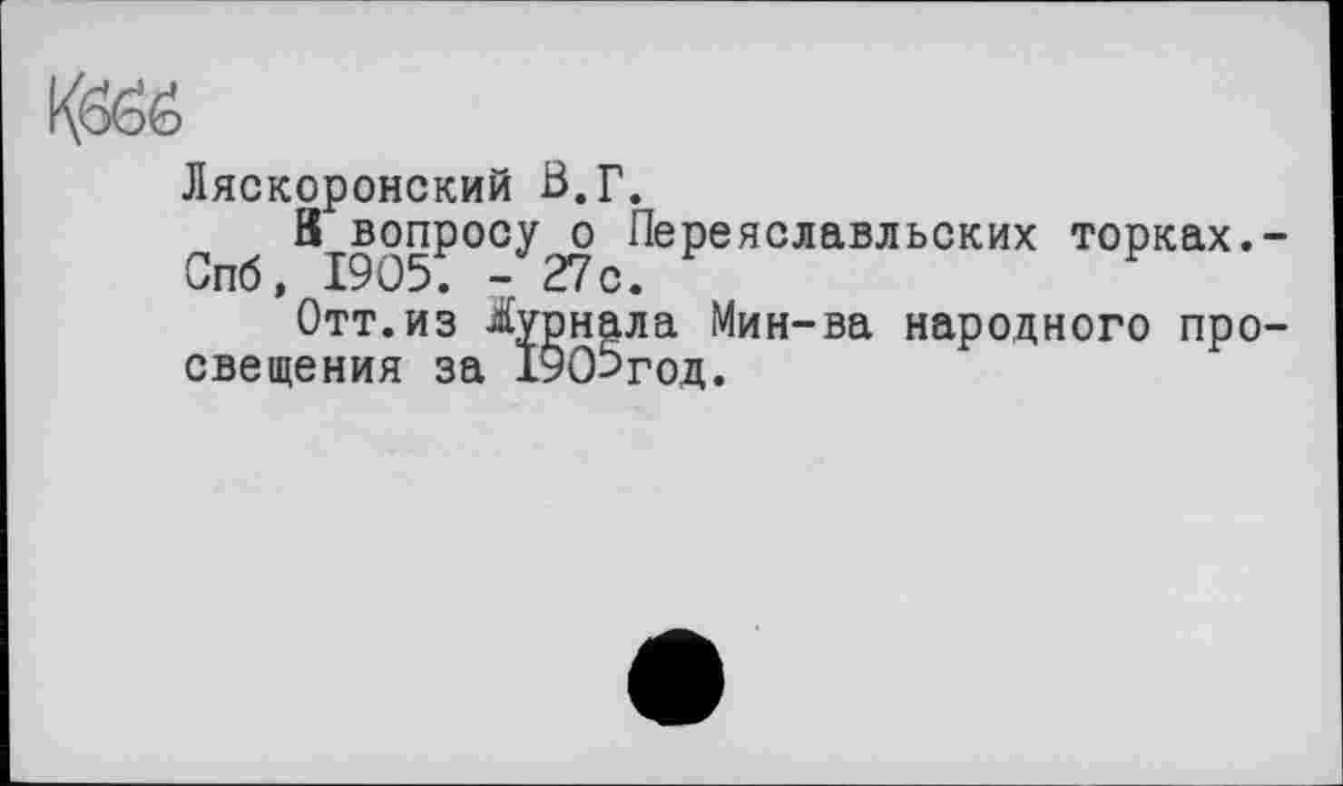 ﻿Кббб
Ляскоронский В.Г.
В вопросу о Переяславльских торках.
Спб, 1905. -27с.	F
Отт.из Журнала Мин-ва народного про свещения за 19О5год.